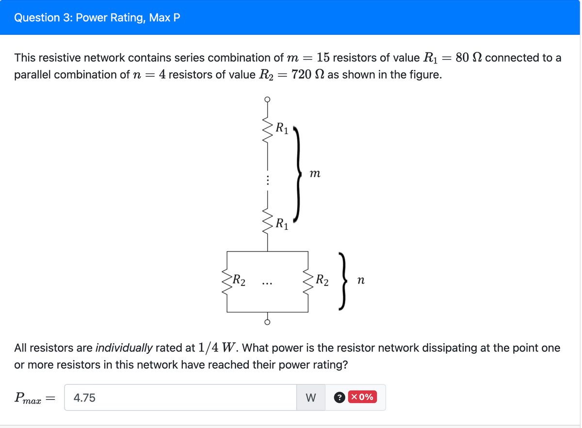 Question 3: Power Rating, Max P
This resistive network contains series combination of m = 15 resistors of value R₁ = 80 connected to a
parallel combination of n = 4 resistors of value R2 720 as shown in the figure.
Pmax
R₂
= 4.75
m
m
:
=
R₁
R₁
m
m
All resistors are individually rated at 1/4 W. What power is the resistor network dissipating at the point one
or more resistors in this network have reached their power rating?
R₂
;}.
n
W
? × 0%
