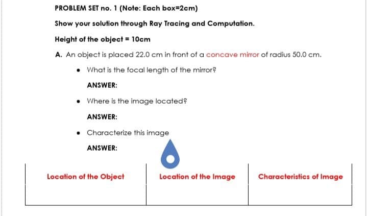 PROBLEM SET no. 1 (Note: Each box=2cm)
Show your solution through Ray Tracing and Computation.
Height of the object = 10cm
A. An object is placed 22.0 cm in front of a concave mirror of radius 50.0 cm.
What is the focal length of the mirror?
ANSWER:
• Where is the image located?
ANSWER:
• Characterize this image
ANSWER:
Location of the Object
Location of the Image
Characteristics of Image