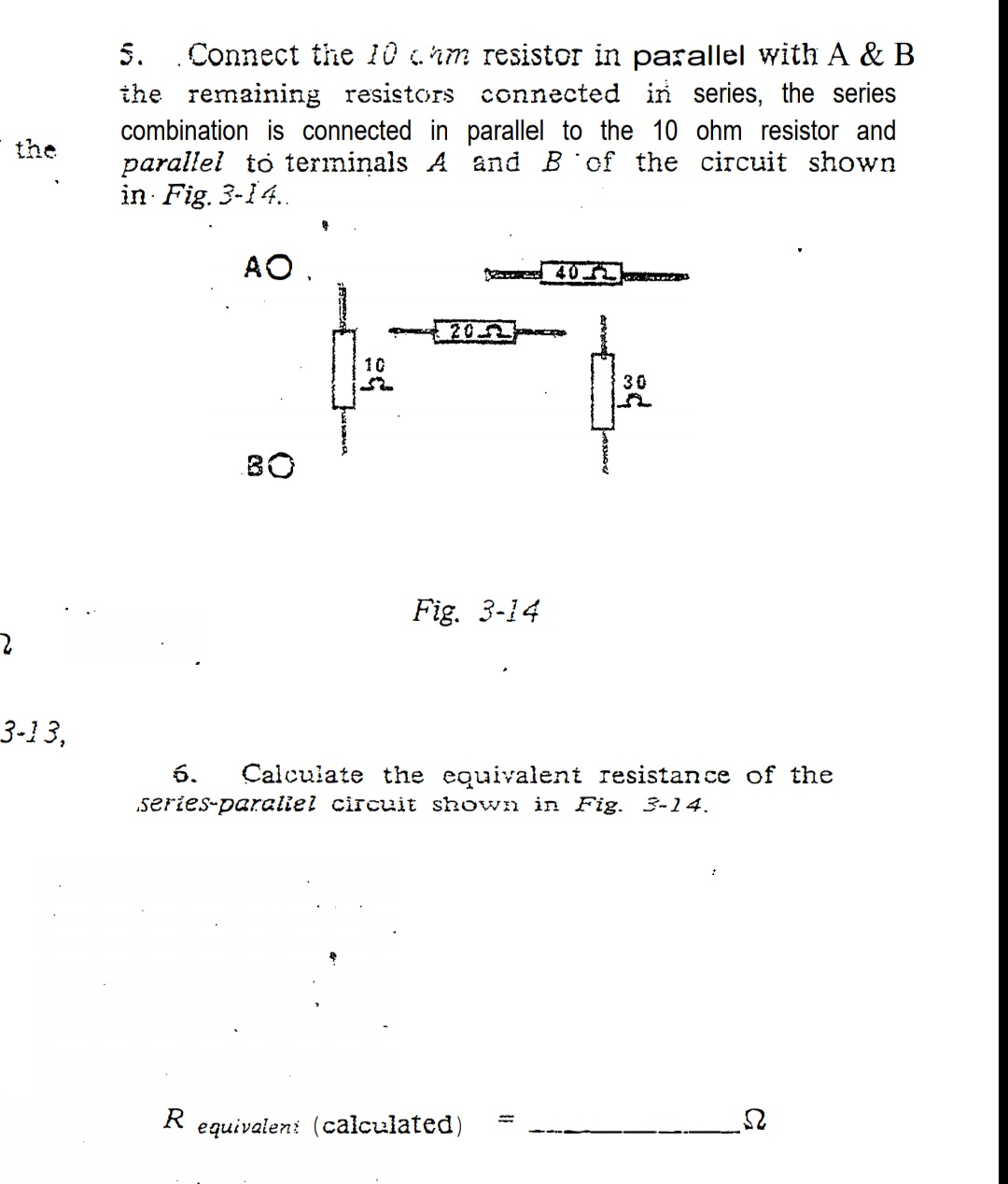 5. Connect the 10 hm resistor in parallel with A & B
the remaining resistors connected in series, the series
combination is connected in parallel to the 10 ohm resistor and
parallel to terminals A and B of the circuit shown
in Fig. 3-14.
the
AO.
202
10
30
B0
Fig. 3-14
3-13,
6.
Calculate the equivalent resistance of the
.series-paraliel circuit shown in Fig. 3-14.
R equivaleni (calculated)
%3D
