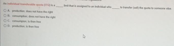 An individual transferable quota (ITQ) is a
limit that is assigned to an individual who
to transfer (sell) the quota to someone else.
O A. production, does not have the right
OB. consumption; does not have the right
OC. consumpion, is then free
OD. production, is then free
