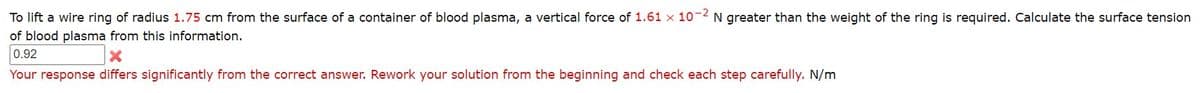 To lift a wire ring of radius 1.75 cm from the surface of a container of blood plasma, a vertical force of 1.61 x 10-2 N greater than the weight of the ring is required. Calculate the surface tension
of blood plasma from this information.
0.92
Your response differs significantly from the correct answer. Rework your solution from the beginning and check each step carefully. N/m
