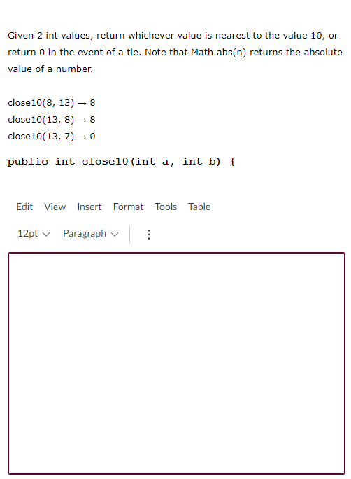 Given 2 int values, return whichever value is nearest to the value 10, or
return 0 in the event of a tie. Note that Math.abs(n) returns the absolute
value of a number.
close10(8, 13) - 8
close10(13, 8)
8
close10(13, 7) –→ 0
public int close10 (int a, int b) {
Edit View Insert Format Tools Table
12pt v Paragraph v
