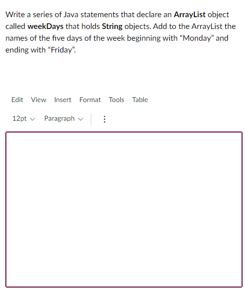 Write a series of Java statements that declare an ArrayList object
called weekDays that holds String objects. Add to the ArrayList the
names of the five days of the week beginning with "Monday" and
ending with "Friday".
Edit View
Insert Format Tools Table
12pt v
Paragraph v
