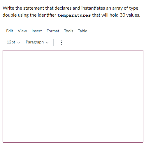 Write the statement that declares and instantiates an array of type
double using the identifier temperatures that will hold 30 values.
Edit View Insert Format Tools Table
12pt v Paragraph v :
