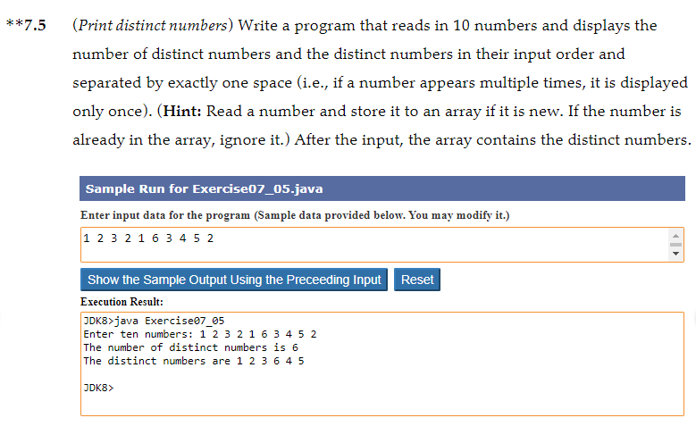 **7.5
(Print distinct numbers) Write a program that reads in 10 numbers and displays the
number of distinct numbers and the distinct numbers in their input order and
separated by exactly one space (i.e., if a number appears multiple times, it is displayed
only once). (Hint: Read a number and store it to an array if it is new. If the number is
already in the array, ignore it.) After the input, the array contains the distinct numbers.
Sample Run for Exercise07_05.java
Enter input data for the program (Sample data provided below. You may modify it.)
1 2 3 2 1 6 3 4 5 2
Show the Sample Output Using the Preceeding Input
Reset
Execution Result:
JDK8>java Exercise07_05
Enter ten numbers: 1 2 3 21 6 3 4 5 2
The number of distinct numbers is 6
The distinct numbers are 1 2 3 6 4 5
JDK8>
