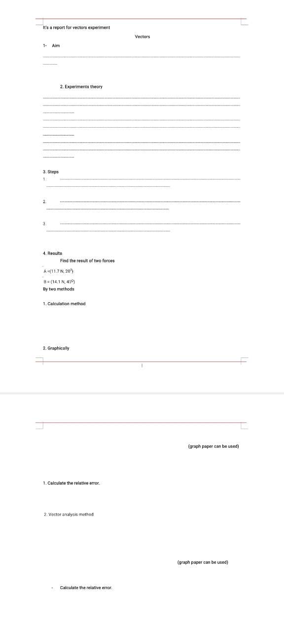 It's a report for vectors experiment
Vectors
1- Aim
2. Experiments theory
3. Steps
1.
4. Results
Find the result of two forces
A =(11.7 N, 20)
B= (14,1 N, 450)
By two methods
1. Calculation method
2. Graphically
(graph paper can be used)
1. Calculate the relative error.
2. Vector analysis method
(graph paper can be used)
Calculate the relative error.
