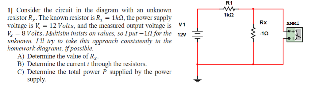 V1
1] Consider the circuit in the diagram with an unknown
resistor R. The known resistor is R₁ = 1k, the power supply
voltage is V, 12 Volts, and the measured output voltage is
Vx8 Volts. Multisim insists on values, so I put -10 for the 12V
unknown. I'll try to take this approach consistently in the
homework diagrams, if possible.
A) Determine the value of R.
B) Determine the current i through the resistors.
C) Determine the total power P supplied by the power
supply.
Hilt
R1
ww
1kQ
www
Rx
-122
XMM1
to is