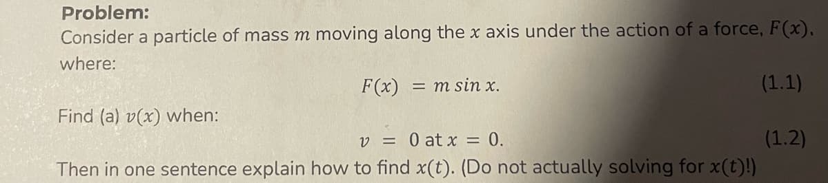 Problem:
Consider a particle of mass m moving along the x axis under the action of a force, F(x),
where:
F(x) = m sin x.
Find (a) v(x) when:
v = 0 at x = 0.
Then in one sentence explain how to find x(t). (Do not actually solving for x(t)!)
(1.1)
(1.2)