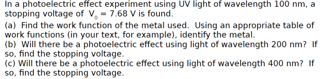 In a photoelectric effect experiment using UV light of wavelength 100 nm, a
stopping voltage of V = 7.68 V is found.
(a) Find the work function of the metal used. Using an appropriate table of
work functions (in your text, for example), identify the metal.
(b) Will there be a photoelectric effect using light of wavelength 200 nm? If
so, find the stopping voltage.
(c) Will there be a photoelectric effect using light of wavelength 400 nm? If
so, find the stopping voltage.