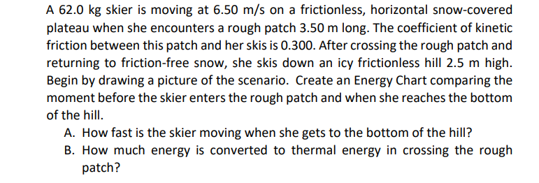 A 62.0 kg skier is moving at 6.50 m/s on a frictionless, horizontal snow-covered
plateau when she encounters a rough patch 3.50 m long. The coefficient of kinetic
friction between this patch and her skis is 0.300. After crossing the rough patch and
returning to friction-free snow, she skis down an icy frictionless hill 2.5 m high.
Begin by drawing a picture of the scenario. Create an Energy Chart comparing the
moment before the skier enters the rough patch and when she reaches the bottom
of the hill.
A. How fast is the skier moving when she gets to the bottom of the hill?
B. How much energy is converted to thermal energy in crossing the rough
patch?
