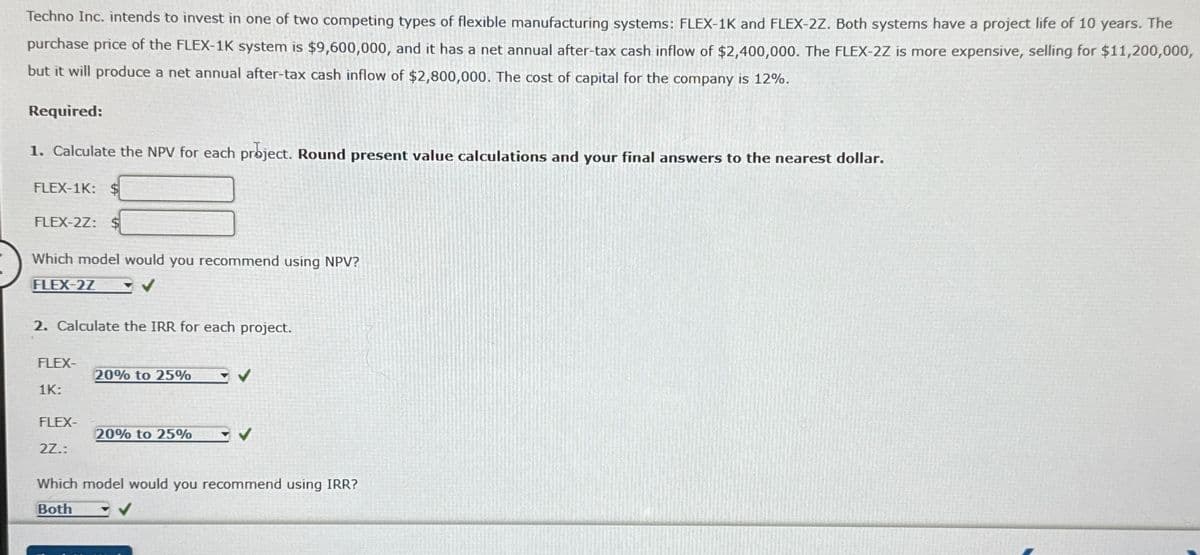 Techno Inc. intends to invest in one of two competing types of flexible manufacturing systems: FLEX-1K and FLEX-2Z. Both systems have a project life of 10 years. The
purchase price of the FLEX-1K system is $9,600,000, and it has a net annual after-tax cash inflow of $2,400,000. The FLEX-2Z is more expensive, selling for $11,200,000,
but it will produce a net annual after-tax cash inflow of $2,800,000. The cost of capital for the company is 12%.
Required:
1. Calculate the NPV for each project. Round present value calculations and your final answers to the nearest dollar.
FLEX-1K: $
FLEX-2Z: $
Which model would you recommend using NPV?
FLEX-2Z
2. Calculate the IRR for each project.
FLEX-
20% to 25%
1K:
FLEX-
20% to 25%
2Z.:
Which model would you recommend using IRR?
Both