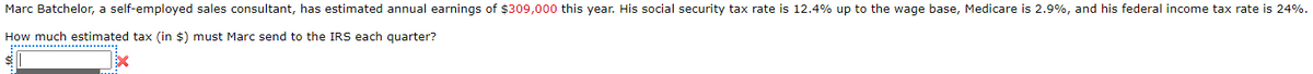 Marc Batchelor, a self-employed sales consultant, has estimated annual earnings of $309,000 this year. His social security tax rate is 12.4% up to the wage base, Medicare is 2.9%, and his federal income tax rate is 24%.
How much estimated tax (in $) must Marc send to the IRS each quarter?