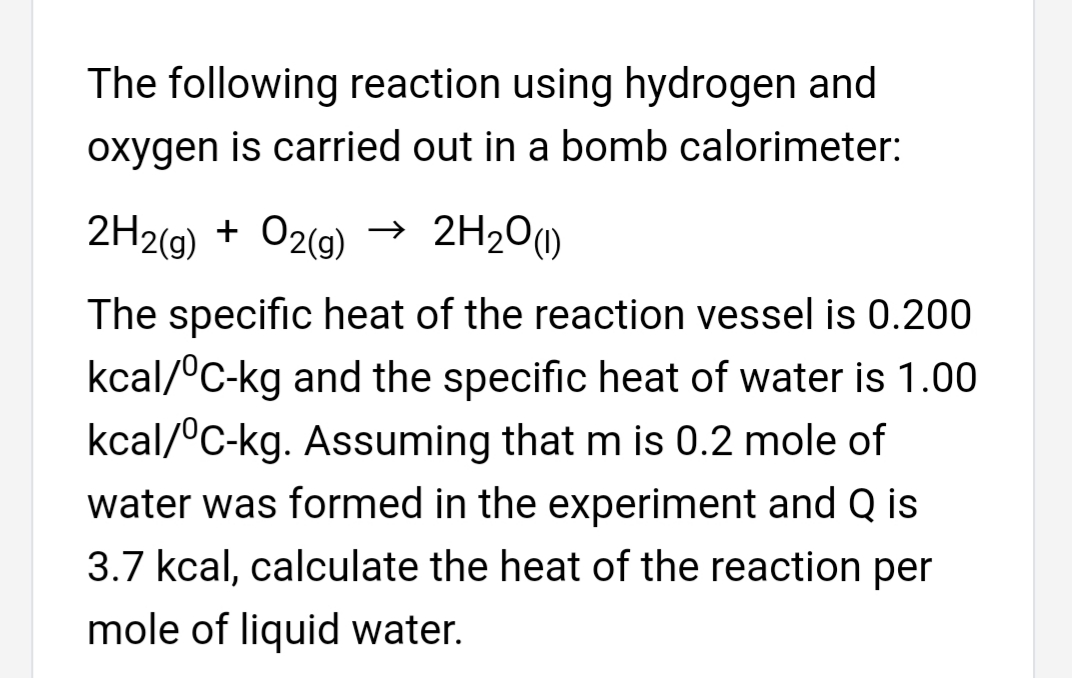 The following reaction using hydrogen and
oxygen is carried out in a bomb calorimeter:
2H2(g) + O2(g) →
→ 2H20(1)
The specific heat of the reaction vessel is 0.200
kcal/°C-kg and the specific heat of water is 1.00
kcal/°C-kg. Assuming that m is 0.2 mole of
water was formed in the experiment and Q is
3.7 kcal, calculate the heat of the reaction per
mole of liquid water.
