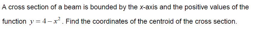 A cross section of a beam is bounded by the x-axis and the positive values of the
function y = 4 – x. Find the coordinates of the centroid of the cross section.
