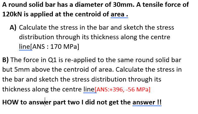 A round solid bar has a diameter of 30mm. A tensile force of
120kN is applied at the centroid of area .
A) Calculate the stress in the bar and sketch the stress
distribution through its thickness along the centre
line[ANS : 170 MPa]
B) The force in Q1 is re-applied to the same round solid bar
but 5mm above the centroid of area. Calculate the stress in
the bar and sketch the stress distribution through its
thickness along the centre line[ANS:+396, -56 MPa]
HOW to answer part two I did not get the answer !!
