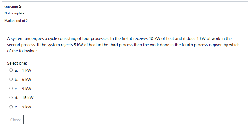Question 5
Not complete
Marked out of 2
A system undergoes a cycle consisting of four processes. In the first it receives 10 kW of heat and it does 4 kW of work in the
second process. If the system rejects 5 kW of heat in the third process then the work done in the fourth process is given by which
of the following?
Select one:
О а. 1 kw
O b. 6 kW
О с. 9 kw
O d. 15 kw
O e.
5 kw
Check

