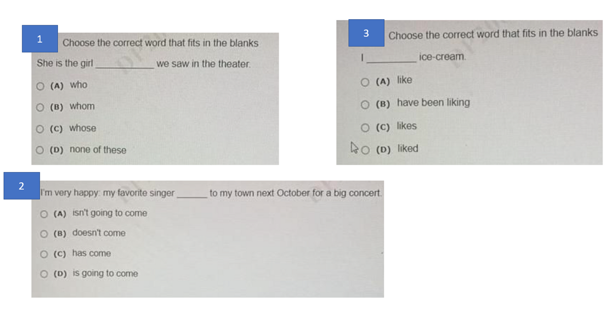 3
1
Choose the correct word that fits in the blanks
She is the girl
we saw in the theater.
(A) who
(B) whom
(C) whose
O (D) none of these
Choose the correct word that fits in the blanks
O(A) like
ice-cream.
O (B) have been liking
O (c) likes
O (D) liked
2
I'm very happy: my favorite singer
to my town next October for a big concert.
O (A) isn't going to come
O (B) doesn't come
O (c) has come
O (D) is going to come