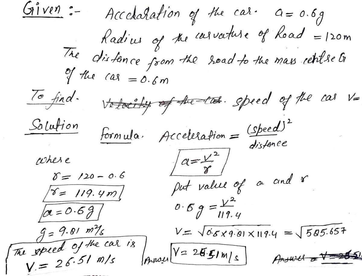 Given :-
Accelaration of the cal.
Radius
The dis fan ce Gem the road to the mas cchlse l
a= 0.69
te usvatuse of Koad = 120m
u of
foom
the soad to the mas cehtse G
the cas
= 0.6m
To fiad-
Votacity of htieh. speed of
Solution
formula. Acceterafion
(speed)²
distanee
cwhere
8= 120- O.6
and o
put value of
= 119.4 m
0.6 9 19.4
la=D0.6g/
|3D
g= 9.01 m%
The speed of the car is
V.= 26.51 m/s
V= Vösx9.01 X 119.4 =585.657
