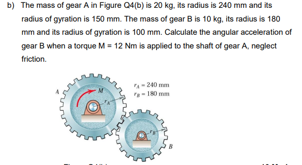 b) The mass of gear A in Figure Q4(b) is 20 kg, its radius is 240 mm and its
radius of gyration is 150 mm. The mass of gear B is 10 kg, its radius is 180
mm and its radius of gyration is 100 mm. Calculate the angular acceleration of
gear B when a torque M = 12 Nm is applied to the shaft of gear A, neglect
friction.
"A = 240 mm
rB - 180 mm
