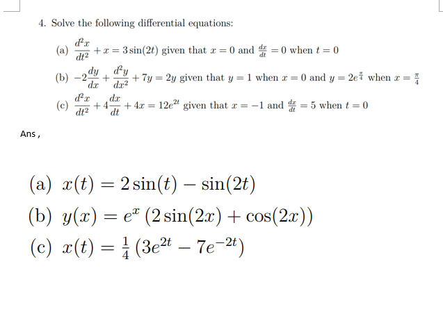 4. Solve the following differential equations:
d²x
(a) + x = 3 sin(2t) given that x = 0 and d=0 when t = 0
dt²
Ans,
dy dy
(b) -2 + + 7y= 2y given that y = 1 when x = 0 and y = 2e when x =
dx
dx²
풍
(c)
dx
+4
dt² dt
+ 4x = 12e²t given that x = -1 and = 5 when t = 0
(a) x(t) = 2 sin(t) — sin(2t)
(b) y(x) = e* (2 sin(2x) + cos(2x))
(c) x(t) = ½ (3e²t - 7e-2t)