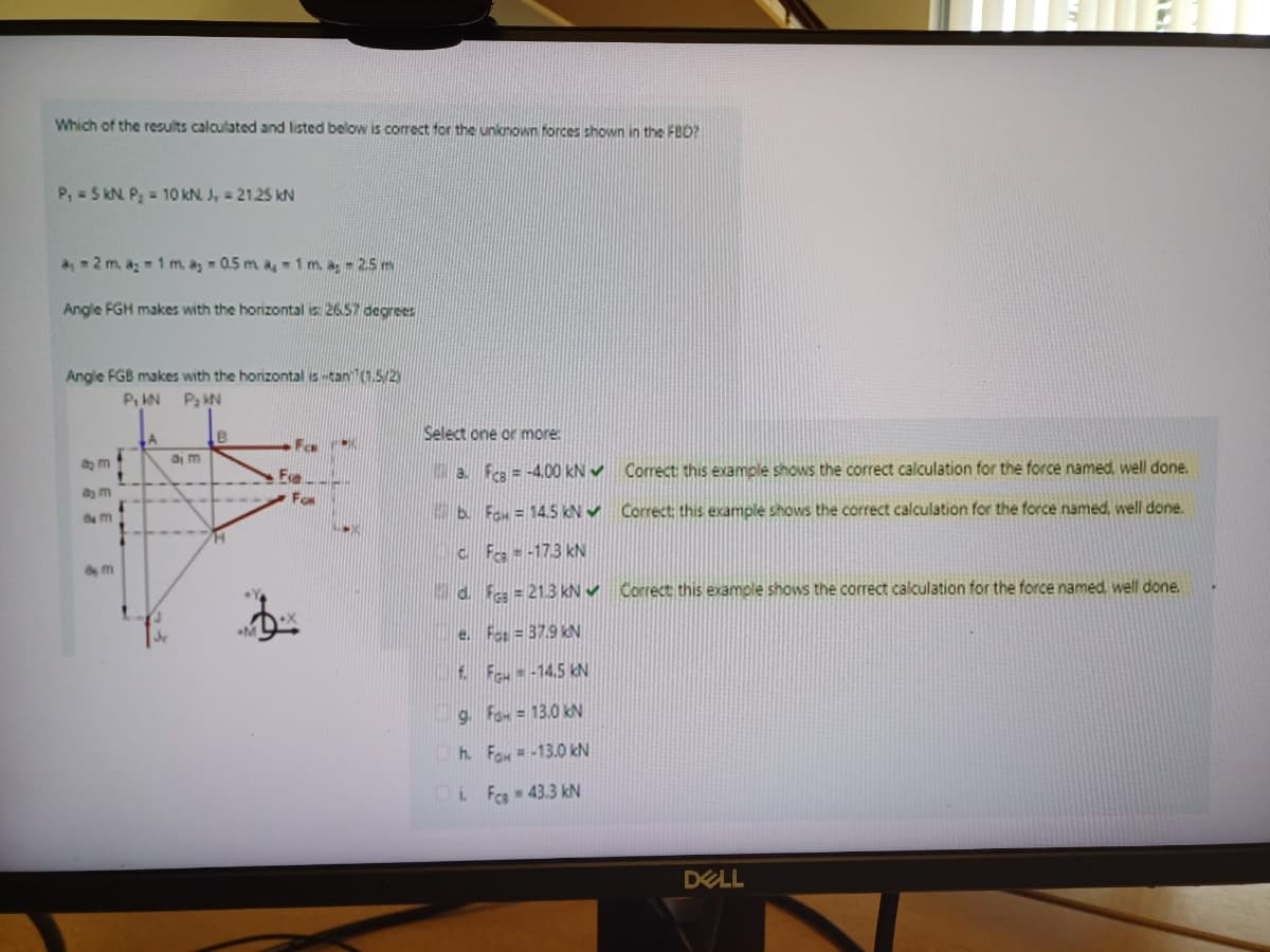 Which of the results calculated and listed below is correct for the unknown forces shown in the FBD?
P, 5 kN P₂ = 10 kN. J = 21.25 kN
a2 m. a 1 m, as 0.5 m a 1 m. a; -2.5 m
Angle FGH makes with the horizontal is: 26.57 degrees
Angle FGB makes with the horizontal is-tan (1.5/2)
P₁ KN P₂ KN
am
am
8 M
8m
B
Ea
For
Select one or more
a. FCB=-4.00 kN Correct: this example shows the correct calculation for the force named, well done.
b. Fax = 14.5 kN Correct; this example shows the correct calculation for the force named, well done.
CFca-173 kN
d. F = 21.3 kN Correct this example shows the correct calculation for the force named, well done.
e. Fat=37.9 kN
f. Fou--14.5 kN
9. Fa=13.0 kN
h. Fax=-13.0 kN
iFca - 43.3 kN
DELL