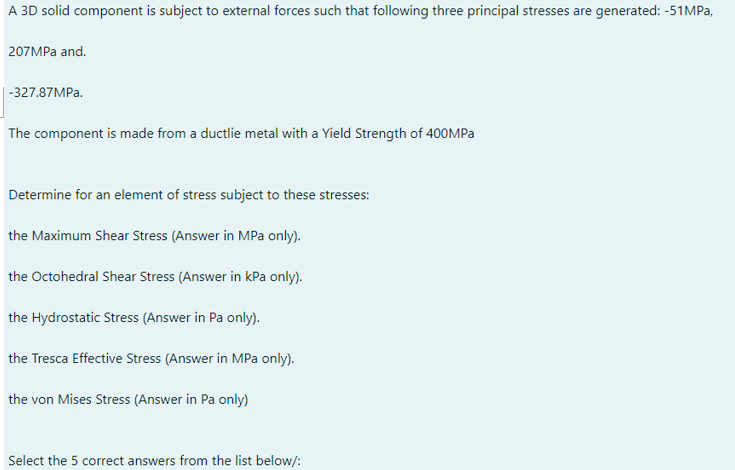 A 3D solid component is subject to external forces such that following three principal stresses are generated: -51MPa,
207MPa and.
-327.87MPa.
The component is made from a ductlie metal with a Yield Strength of 400MPa
Determine for an element of stress subject to these stresses:
the Maximum Shear Stress (Answer in MPa only).
the Octohedral Shear Stress (Answer in kPa only).
the Hydrostatic Stress (Answer in Pa only).
the Tresca Effective Stress (Answer in MPa only).
the von Mises Stress (Answer in Pa only)
Select the 5 correct answers from the list below/: