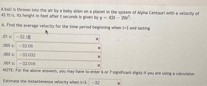 A ball is thrown into the air by a baby alien on a planet in the system of Alpha Centauri with a velocity of
42 ft/s. Its height in feet after t seconds is given by y = 42t - 20t².
A. Find the average velocity for the time period beginning when t-3 and lasting
.01 s: -32.16
.005 s: -32.08
.002 s: -32.032
.001 s: -32.016
X
NOTE: For the above answers, you may have to enter 6 or 7 significant digits if you are using a calculator.
Estimate the instanteneous velocity when t-3. -32
X
X
X
X