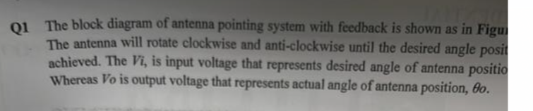 Q1 The block diagram of antenna pointing system with feedback is shown as in Figu
The antenna will rotate clockwise and anti-clockwise until the desired angle posit
achieved. The Vi, is input voltage that represents desired angle of antenna positio
Whereas Vo is output voltage that represents actual angle of antenna position, 8o.