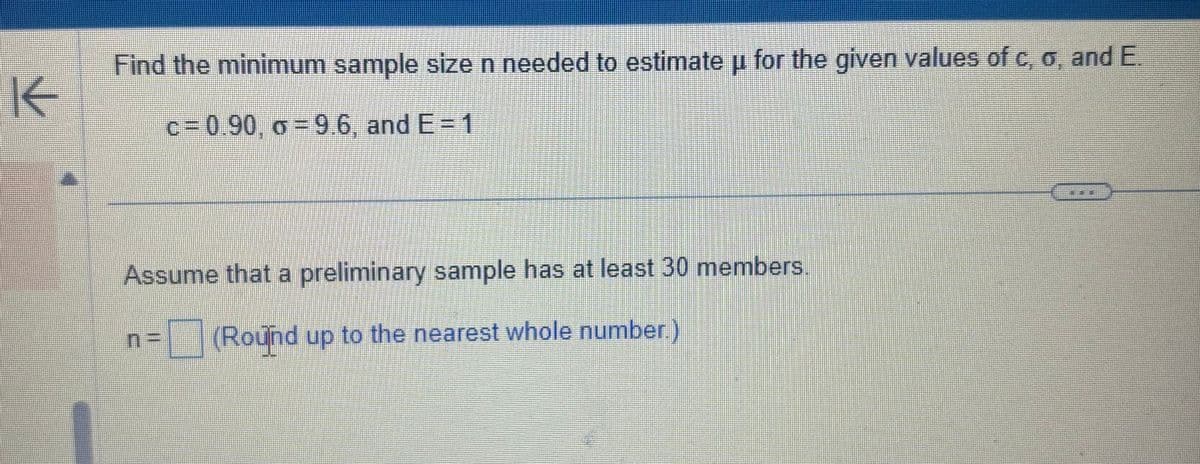 K
Find the minimum sample size n needed to estimate u for the given values of c, o, and E.
μ
c=0.90, o=9.6, and E = 1
Assume that a preliminary sample has at least 30 members
n = (Round up to the nearest whole number.)