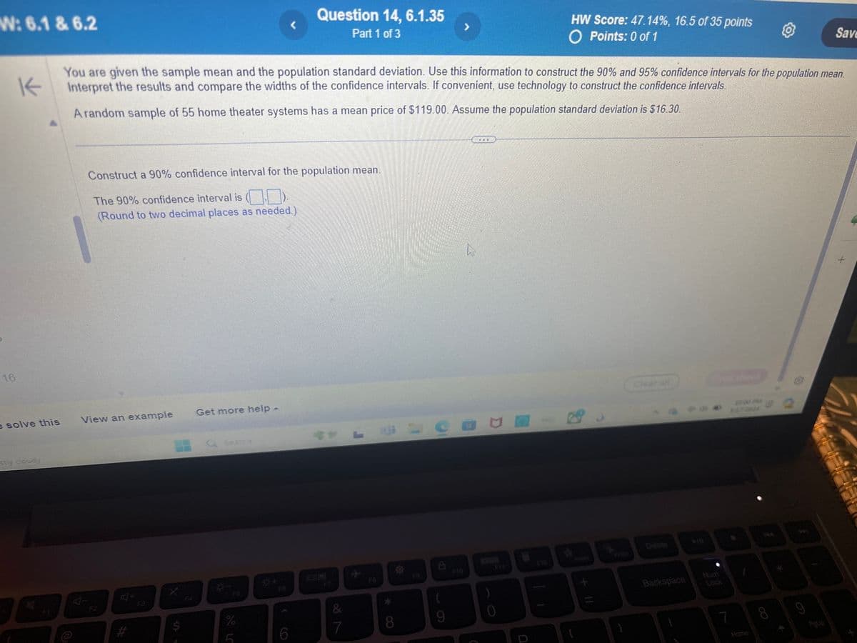 W: 6.1 & 6.2
16
K
Question 14, 6.1.35
Part 1 of 3
HW Score: 47.14%, 16.5 of 35 points
O Points: 0 of 1
Save
You are given the sample mean and the population standard deviation. Use this information to construct the 90% and 95% confidence intervals for the population mean.
Interpret the results and compare the widths of the confidence intervals. If convenient, use technology to construct the confidence intervals.
A random sample of 55 home theater systems has a mean price of $119.00. Assume the population standard deviation is $16.30.
Construct a 90% confidence interval for the population mean.
The 90% confidence interval is (D).
(Round to two decimal places as needed.)
e solve this
View an example
Get more help -
sty cloudy
N
40+
#
Q Search
%
0+
A
0
6
7
28
&
8
9
0
Clear all
Delete
Backspace
Lock
10.00 PM
4372024
7
Home
CO
6
PgUp