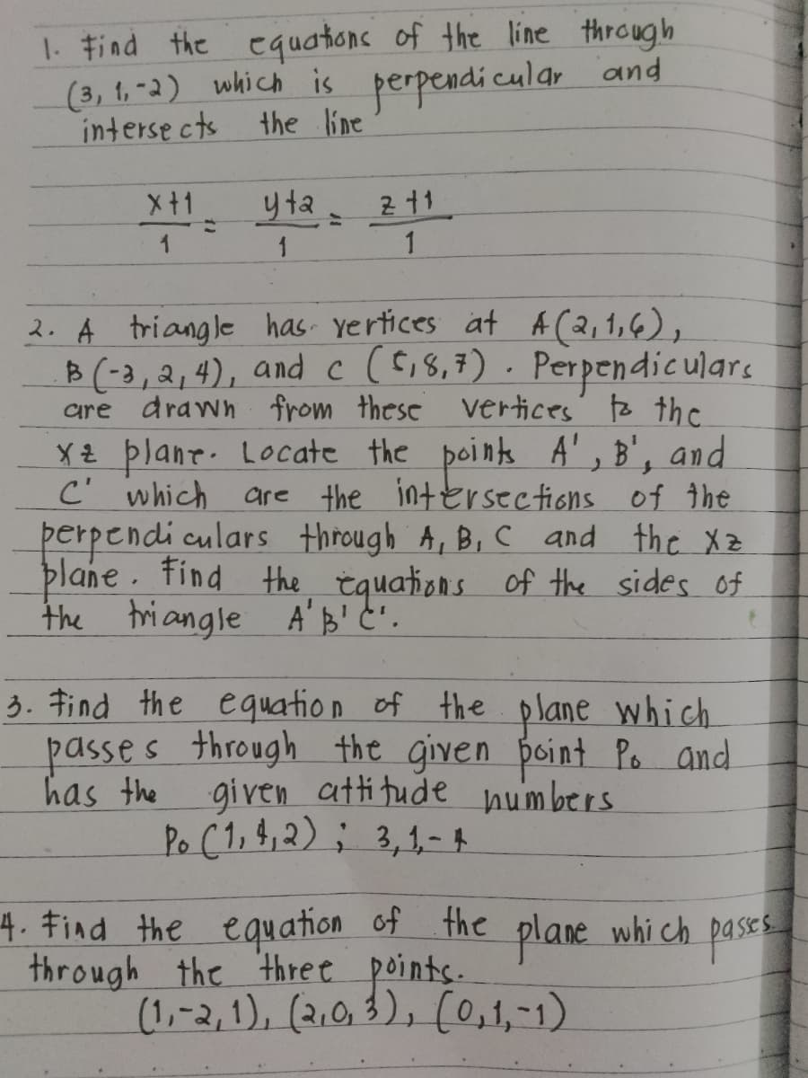 1. Find the equations of the line through
(3, 1,-2) which is perpendicular and
intersects
x+1
1
the line
=
yta=
211
1
1
2. A triangle has vertices at A (2,1,6),
B(-3, 2, 4), and c (5,8,7). Perpendiculars
are drawn from these vertices to the
xz plane. Locate the points A', B', and
C' which are the intersections of the
perpendiculars through A, B, C and the Xz
plane. Find the equations of the sides of
the triangle A'B'C'.
3. Find the equation of the plane which
passes through the given point Po and
has the given attitude numbers
Po (1,4,2); 3,1-4
4. Find the equation of the plane which passes
through the three points.
(1,-2,1), (2,0,3), (0,1,-1)