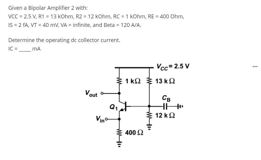 Given a Bipolar Amplifier 2 with:
VCC = 2.5 V, R1 = 13 kOhm, R2 = 12 kOhm, RC = 1 kOhm, RE = 400 Ohm,
IS = 2 fA, VT = 40 mV, VA = infinite, and Beta = 120 A/A.
Determine the operating dc collector current.
IC =
mA
Vcc= 2.5 V
...
3 1 k2
13 k2
Vout
Св
Q1
12 kΩ
Vino
400 2
