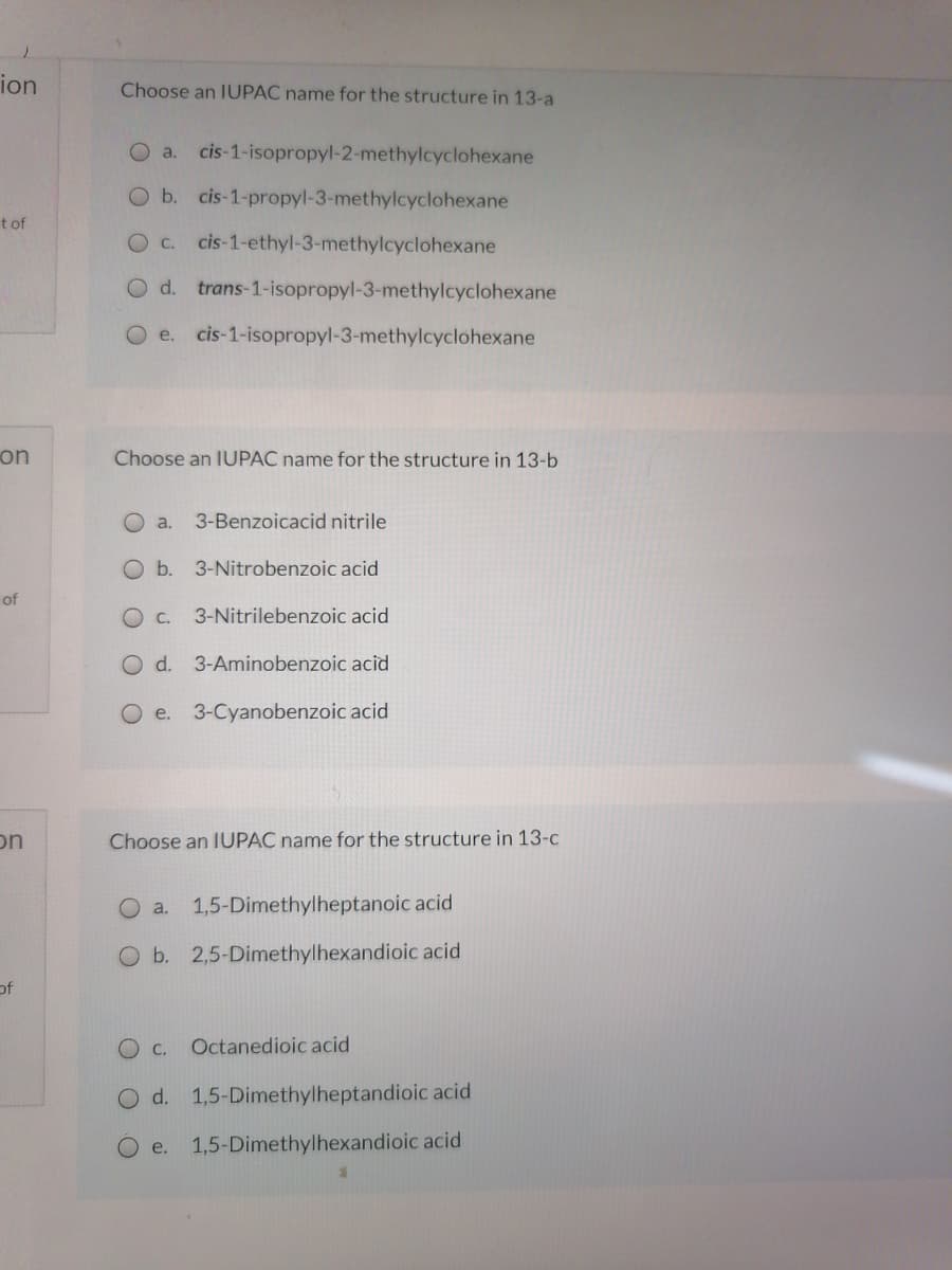 ion
Choose an IUPAC name for the structure in 13-a
O a.
cis-1-isopropyl-2-methylcyclohexane
O b. cis-1-propyl-3-methylcyclohexane
t of
O C.
cis-1-ethyl-3-methylcyclohexane
d. trans-1-isopropyl-3-methylcyclohexane
e. cis-1-isopropyl-3-methylcyclohexane
on
Choose an IUPAC name for the structure in 13-b
a.
3-Benzoicacid nitrile
O b. 3-Nitrobenzoic acid
of
O C.
3-Nitrilebenzoic acid
O d. 3-Aminobenzoic acid
O e. 3-Cyanobenzoic acid
on
Choose an IUPAC name for the structure in 13-c
a.
1,5-Dimethylheptanoic acid
O b. 2,5-Dimethylhexandioic acid
of
Octanedioic acid
O d. 1,5-Dimethylheptandioic acid
e.
1,5-Dimethylhexandioic acid
O O O O
