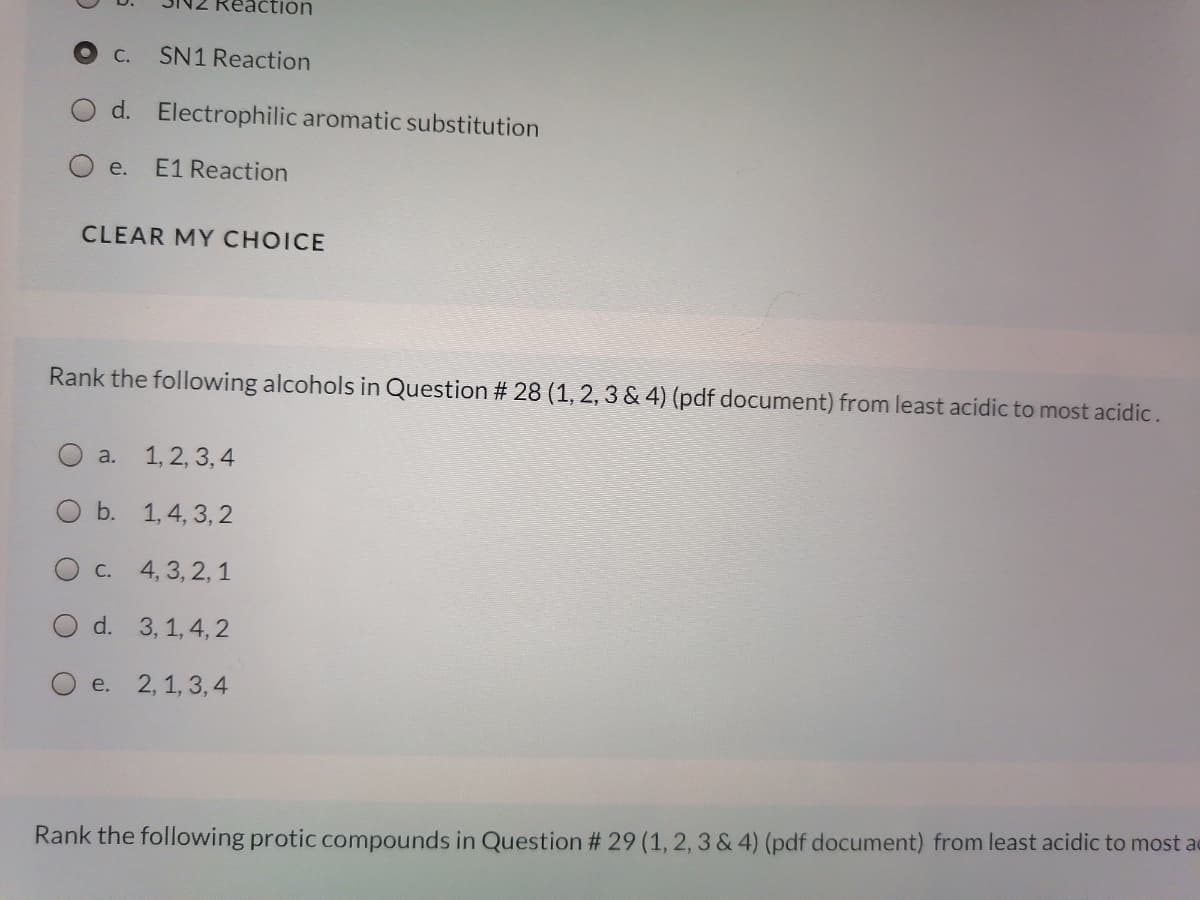 Reaction
С.
SN1 Reaction
d. Electrophilic aromatic substitution
O e.
E1 Reaction
CLEAR MY CHOICE
Rank the following alcohols in Question # 28 (1, 2, 3 & 4) (pdf document) from least acidic to most acidic.
a. 1, 2, 3, 4
O b. 1,4, 3, 2
С.
4, 3, 2, 1
d. 3, 1, 4, 2
e.
2, 1, 3, 4
Rank the following protic compounds in Question # 29 (1, 2, 3 & 4) (pdf document) from least acidic to most ac
