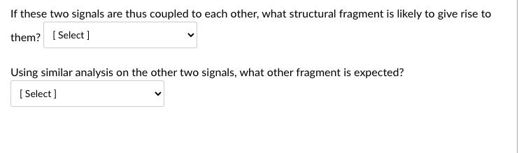 If these two signals are thus coupled to each other, what structural fragment is likely to give rise to
them? [Select]
Using similar analysis on the other two signals, what other fragment is expected?
[Select]
