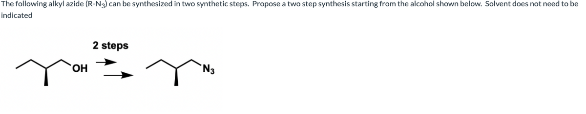 The following alkyl azide (R-N3) can be synthesized in two synthetic steps. Propose a two step synthesis starting from the alcohol shown below. Solvent does not need to be
indicated
2 steps
HO.
'N3
