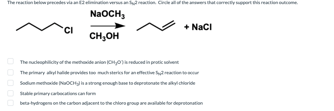 The reaction below precedes via an E2 elimination versus an SN2 reaction. Circle all of the answers that correctly support this reaction outcome.
NaOCH3
+ Naci
CH;OH
The nucleophilicity of the methoxide anion (CH3O) is reduced in protic solvent
The primary alkyl halide provides too much sterics for an effective SN2 reaction to occur
Sodium methoxide (NaOCH3) is a strong enough base to deprotonate the alkyl chloride
Stable primary carbocations can form
beta-hydrogens on the carbon adjacent to the chloro group are available for deprotonation
O O O O O
