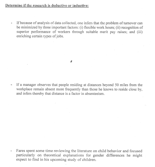 Determine if the research is deductive or inductive:
If because of analysis of data collected, one infers that the problem of turnover can
be minimized by three important factors: (i) flexible work hours; (ii) recognition of
superior performance of workers through suitable merit pay raises; and (iii)
enriching certain types of jobs.
If a manager observes that people residing at distances beyond 50 miles from the
workplace remain absent more frequently than those he knows to reside close by,
and infers thereby that distance is a factor in absenteeism.
Fares spent some time reviewing the literature on child behavior and focused
particularly on theoretical explanations for gender differences he might
expect to find in his upcoming study of children.
