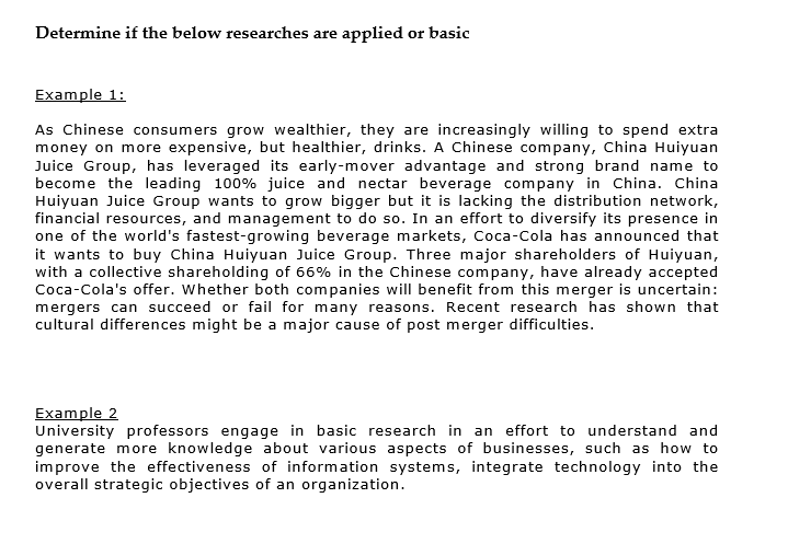 Determine if the below researches are applied or basic
Example 1:
As Chinese consumers grow wealthier, they are increasingly willing to spend extra
money on more expensive, but healthier, drinks. A Chinese company, China Huiyuan
Juice Group, has leveraged its early-mover advantage and strong brand name to
become the leading 100% juice and nectar beverage company in China. China
Huiyuan Juice Group wants to grow bigger but it is lacking the distribution network,
financial resources, and management to do so. In an effort to diversify its presence in
one of the world's fastest-growing beverage markets, Coca-Cola has announced that
it wants to buy China Huiyuan Juice Group. Three major shareholders of Huiyuan,
with a collective shareholding of 66% in the Chinese company, have already accepted
Coca-Cola's offer. Whether both companies will benefit from this merger is uncertain:
mergers can succeed or fail for many reasons. Recent research has shown that
cultural differences might be a major cause of post merger difficulties.
Example 2
University professors engage in basic research in an effort to understand and
generate more knowledge about various aspects of businesses, such as how to
improve the effectiveness of information systems, integrate technology into the
overall strategic objectives of an organization.
