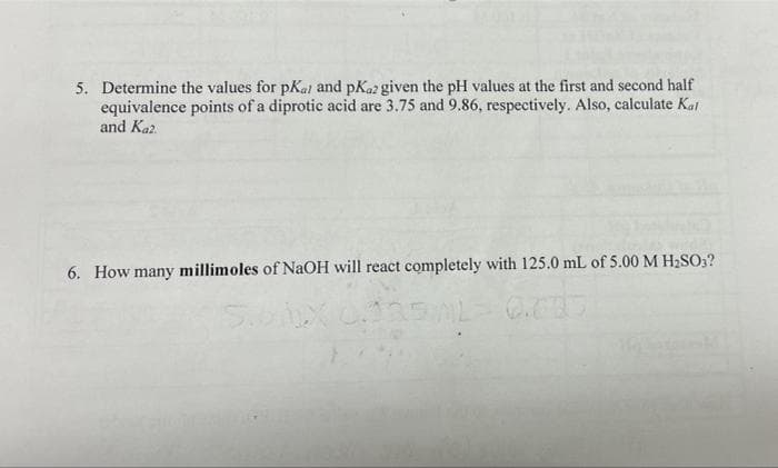 5. Determine the values for pKal and pKaz given the pH values at the first and second half
equivalence points of a diprotic acid are 3.75 and 9.86, respectively. Also, calculate Kat
and Kaz.
6. How many millimoles of NaOH will react completely with 125.0 mL of 5.00 M H2SO3?
