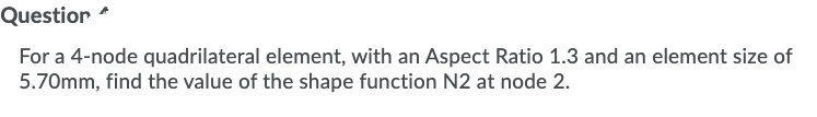 Questior
For a 4-node quadrilateral element, with an Aspect Ratio 1.3 and an element size of
5.70mm, find the value of the shape function N2 at node 2.
