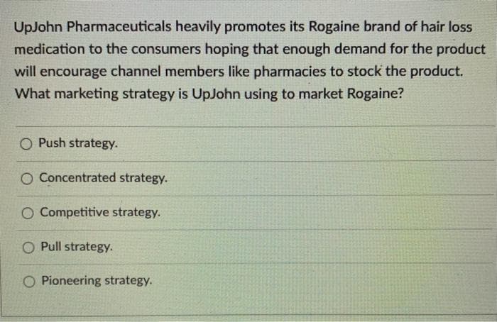 UpJohn Pharmaceuticals heavily promotes its Rogaine brand of hair loss
medication to the consumers hoping that enough demand for the product
will encourage channel members like pharmacies to stock the product.
What marketing strategy is UpJohn using to market Rogaine?
O Push strategy.
O Concentrated strategy.
O Competitive strategy.
O Pull strategy.
O Pioneering strategy.
