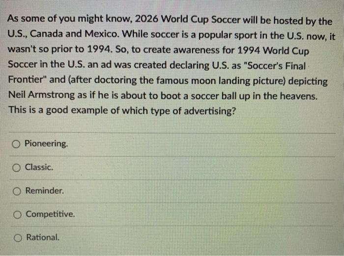As some of you might know, 2026 World Cup Soccer will be hosted by the
U.S., Canada and Mexico. While soccer is a popular sport in the U.S. now, it
wasn't so prior to 1994. So, to create awareness for 1994 World Cup
Soccer in the U.S. an ad was created declaring U.S. as "Soccer's Final
Frontier" and (after doctoring the famous moon landing picture) depicting
Neil Armstrong as if he is about to boot a soccer ball up in the heavens.
This is a good example of which type of advertising?
O Pioneering.
O Classic.
Reminder.
O Competitive.
Rational.
