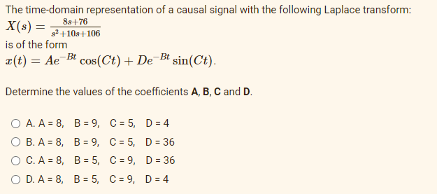 The time-domain representation of a causal signal with the following Laplace transform:
8s+76
s²+10s+106
X(s) =
is of the form
x(t) = Ae Bt cos(Ct) + De¯Bt sin(Ct).
Determine the values of the coefficients A, B, C and D.
O A. A = 8, B = 9, C = 5, D = 4
о В.А - 8, В%3D 9, С%3D5, D%3 36
О С.А 3D 8, В 3D 5, С%-9, D %3 36
O D. A = 8, B = 5, C = 9, D = 4
