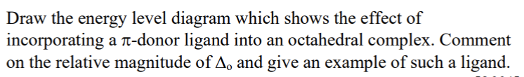 Draw the energy level diagram which shows the effect of
incorporating a ë-donor ligand into an octahedral complex. Comment
on the relative magnitude of A. and give an example of such a ligand.