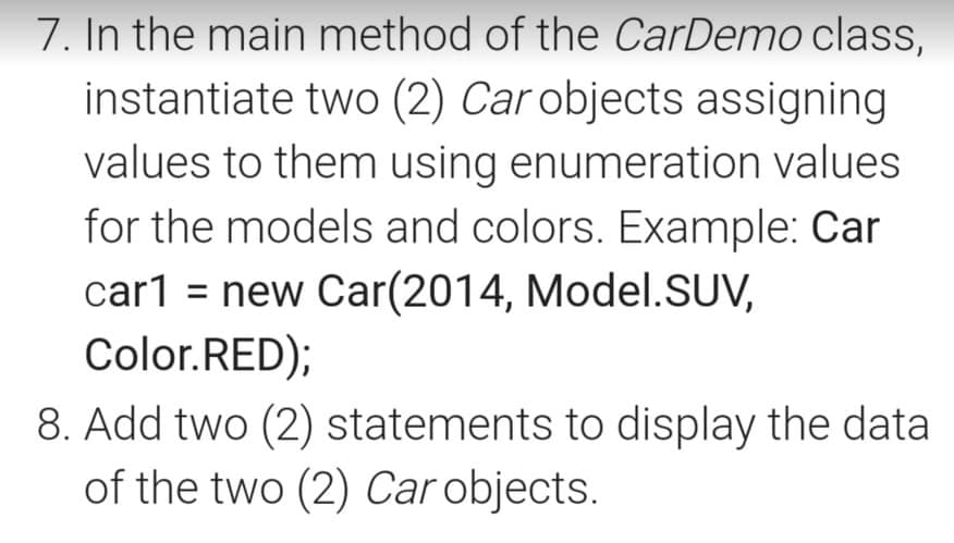 7. In the main method of the CarDemo class,
instantiate two (2) Car objects assigning
values to them using enumeration values
for the models and colors. Example: Car
car1 = new Car(2014, Model.SUV,
Color.RED);
8. Add two (2) statements to display the data
of the two (2) Car objects.
