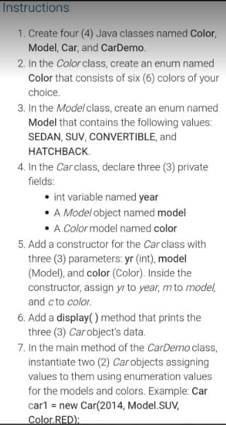 Instructions
1. Create four (4) Java classes named Color,
Model, Car, and CarDemo.
2. In the Color class, create an enum named
Color that consists of six (6) colors of your
choice.
3. In the Model class, create an enum named
Model that contains the following values:
SEDAN, SUV, CONVERTIBLE, and
НАТСHВАСK.
4. In the Carclass, declare three (3) private
fields:
int variable named year
• A Model object named model
A Color model named color
5. Add a constructor for the Car class with
three (3) parameters: yr (int), model
(Model), and color (Color). Inside the
constructor, assign yr to year, m to model,
and c to color.
6. Add a display( ) method that prints the
three (3) Car object's data.
7. In the main method of the CarDemo class,
instantiate two (2) Carobjects assigning
values to them using enumeration values
for the models and colors. Example: Car
car1 = new Car(2014, Model.SUV,
Color.RED):
