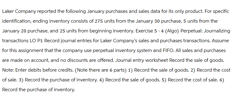 Laker Company reported the following January purchases and sales data for its only product. For specific
identification, ending inventory consists of 275 units from the January 30 purchase, 5 units from the
January 20 purchase, and 25 units from beginning inventory. Exercise 5 - 4 (Algo) Perpetual: Journalizing
transactions LO P1 Record journal entries for Laker Company's sales and purchases transactions. Assume
for this assignment that the company use perpetual inventory system and FIFO. All sales and purchases
are made on account, and no discounts are offered. Journal entry worksheet Record the sale of goods.
Note: Enter debits before credits. (Note there are 6 parts) 1) Record the sale of goods. 2) Record the cost
of sale. 3) Record the purchase of inventory. 4) Record the sale of goods. 5) Record the cost of sale. 6)
Record the purchase of inventory.