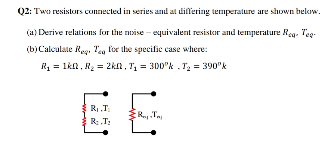 EE
Q2: Two resistors connected in series and at differing temperature are shown below.
(a) Derive relations for the noise – equivalent resistor and temperature Req, Teq.
(b) Calculate Reg, Teg for the specific case where:
R1
1kN , R2 = 2KSN , T, = 300°k , T2 = 390°k
%3D
%3D
%3D
EE
R1 „TI
Reg ,Teg
R2 ,T2

