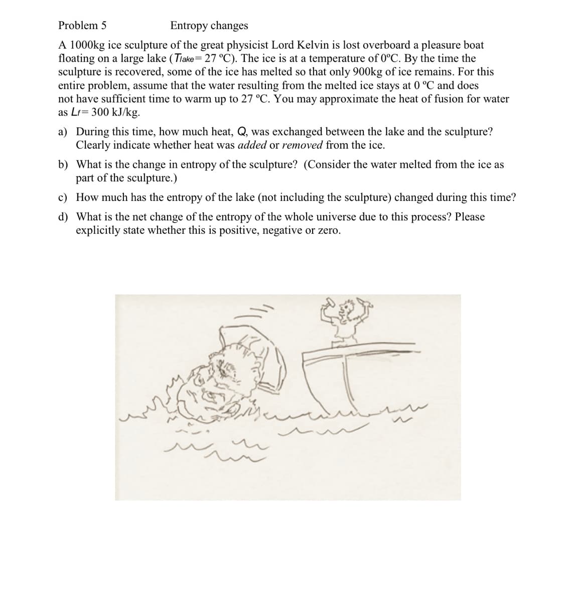 Problem 5
Entropy changes
A 1000kg ice sculpture of the great physicist Lord Kelvin is lost overboard a pleasure boat
floating on a large lake (Tiake= 27 °C). The ice is at a temperature of 0°C. By the time the
sculpture is recovered, some of the ice has melted so that only 900kg of ice remains. For this
entire problem, assume that the water resulting from the melted ice stays at 0 °C and does
not have sufficient time to warm up to 27 °C. You may approximate the heat of fusion for water
as Lf= 300 kJ/kg.
a) During this time, how much heat, Q, was exchanged between the lake and the sculpture?
Clearly indicate whether heat was added or removed from the ice.
b) What is the change in entropy of the sculpture? (Consider the water melted from the ice as
part of the sculpture.)
c) How much has the entropy of the lake (not including the sculpture) changed during this time?
d) What is the net change of the entropy of the whole universe due to this process? Please
explicitly state whether this is positive, negative or zero.
